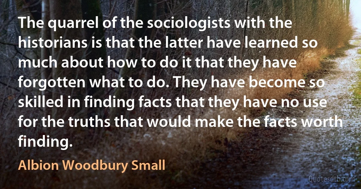 The quarrel of the sociologists with the historians is that the latter have learned so much about how to do it that they have forgotten what to do. They have become so skilled in finding facts that they have no use for the truths that would make the facts worth finding. (Albion Woodbury Small)