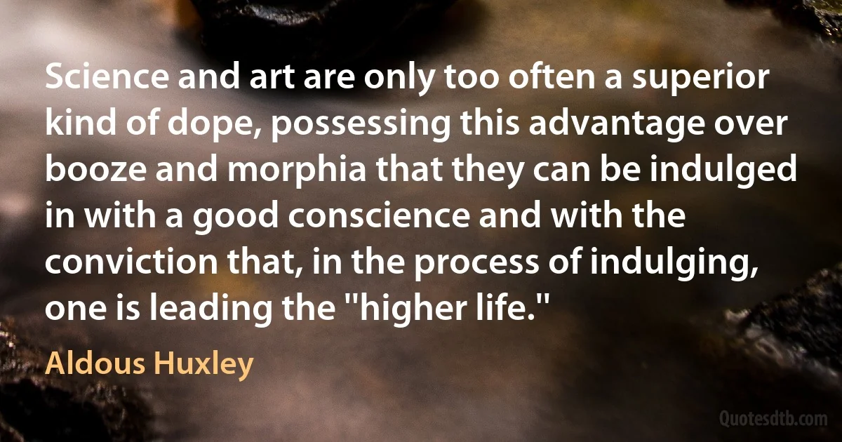 Science and art are only too often a superior kind of dope, possessing this advantage over booze and morphia that they can be indulged in with a good conscience and with the conviction that, in the process of indulging, one is leading the ''higher life.'' (Aldous Huxley)