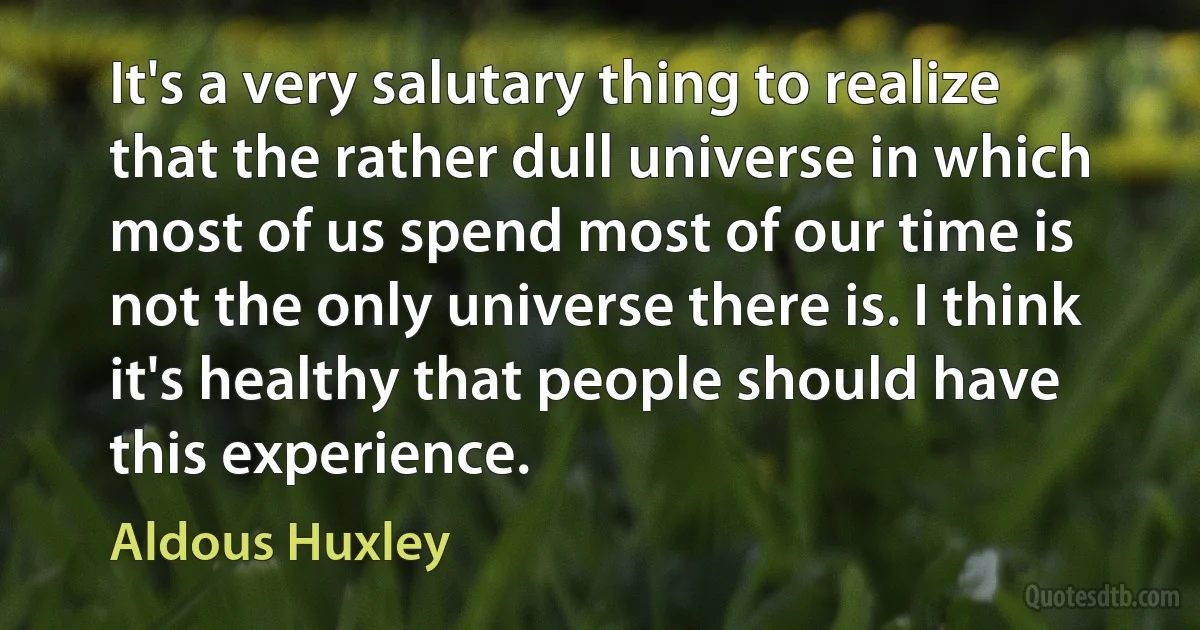 It's a very salutary thing to realize that the rather dull universe in which most of us spend most of our time is not the only universe there is. I think it's healthy that people should have this experience. (Aldous Huxley)