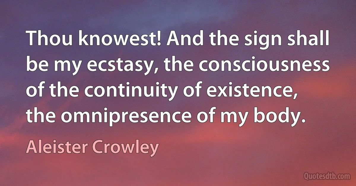 Thou knowest! And the sign shall be my ecstasy, the consciousness of the continuity of existence, the omnipresence of my body. (Aleister Crowley)