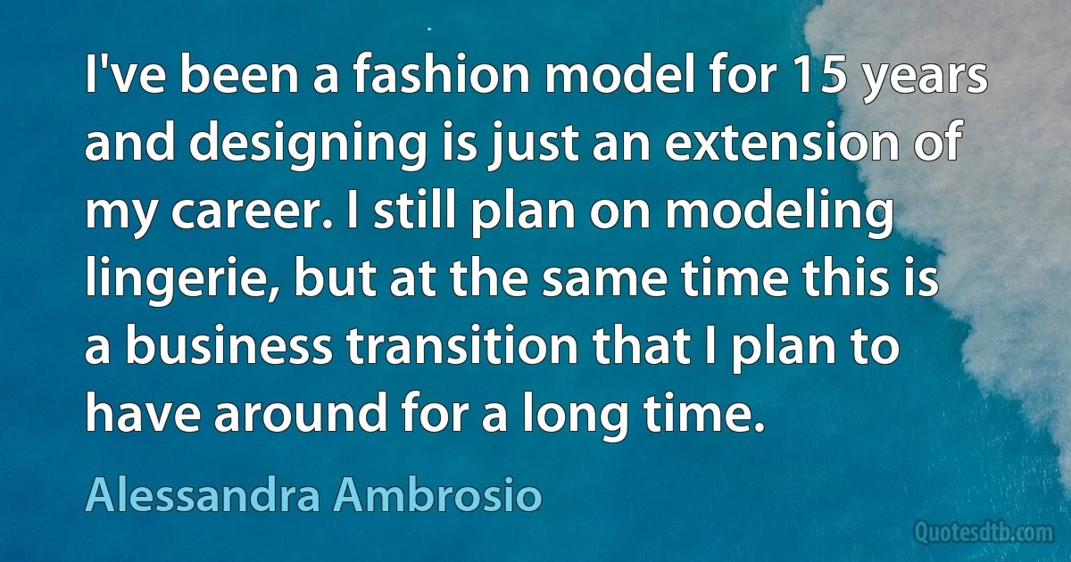 I've been a fashion model for 15 years and designing is just an extension of my career. I still plan on modeling lingerie, but at the same time this is a business transition that I plan to have around for a long time. (Alessandra Ambrosio)