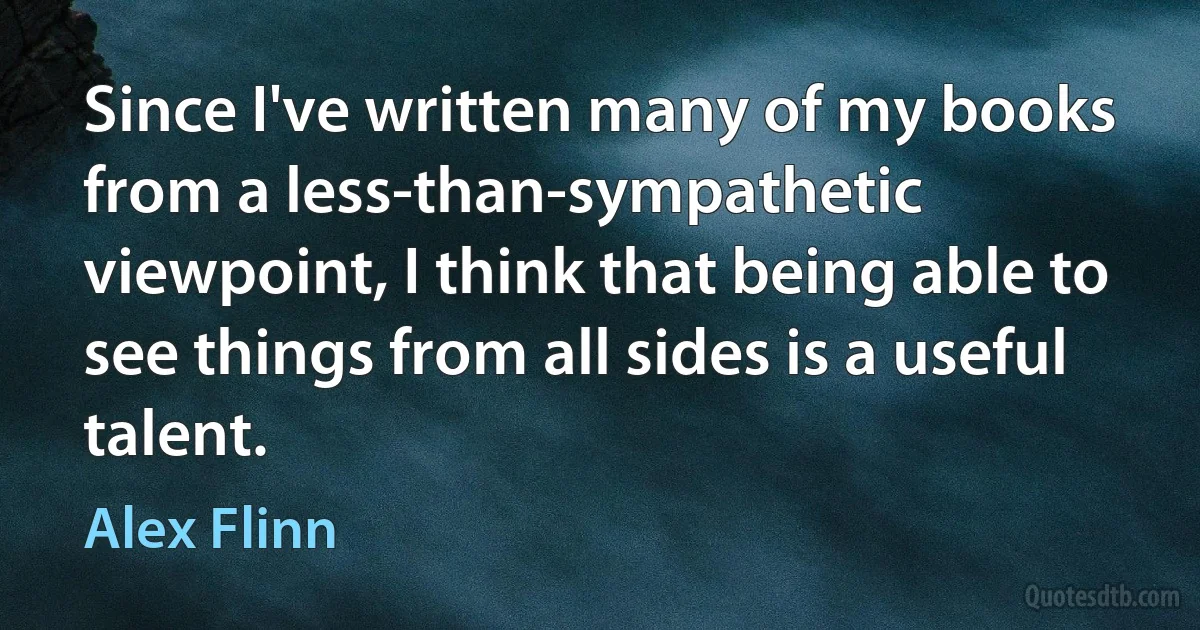 Since I've written many of my books from a less-than-sympathetic viewpoint, I think that being able to see things from all sides is a useful talent. (Alex Flinn)