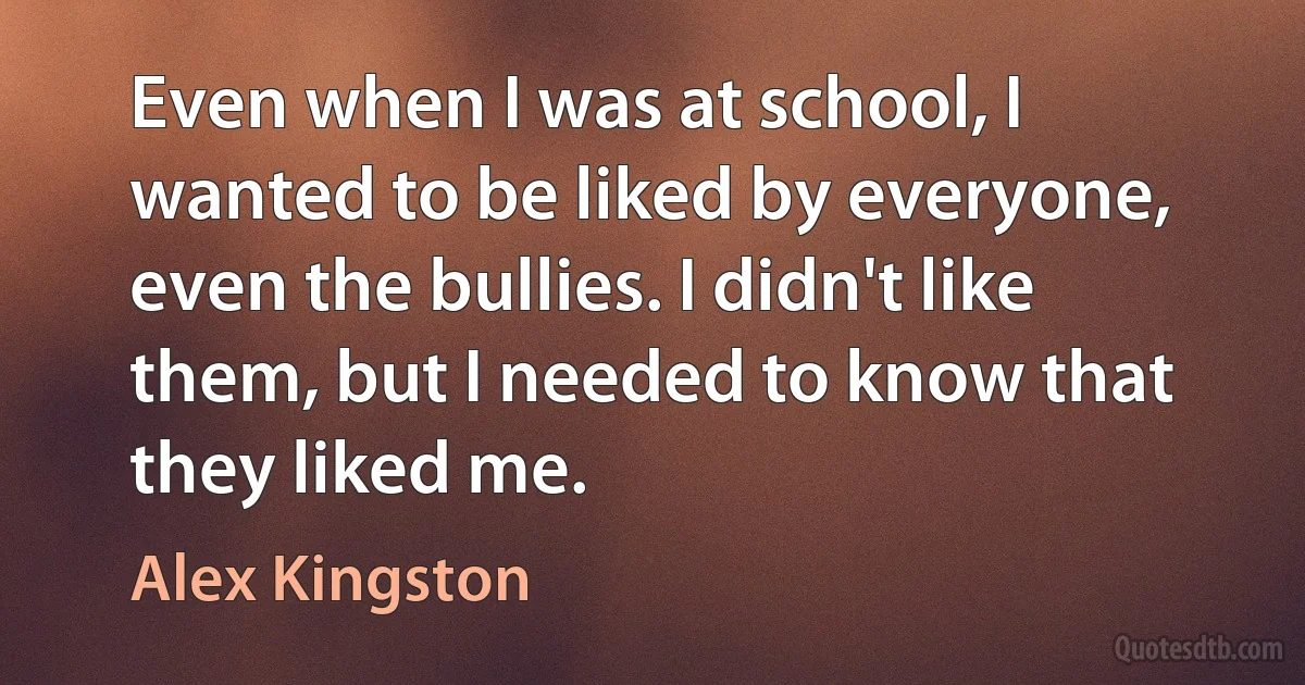 Even when I was at school, I wanted to be liked by everyone, even the bullies. I didn't like them, but I needed to know that they liked me. (Alex Kingston)