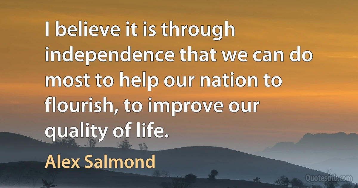 I believe it is through independence that we can do most to help our nation to flourish, to improve our quality of life. (Alex Salmond)