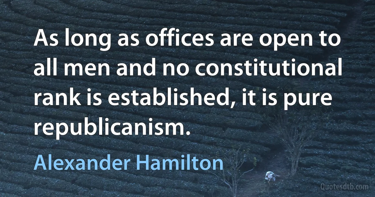 As long as offices are open to all men and no constitutional rank is established, it is pure republicanism. (Alexander Hamilton)