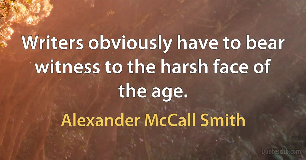 Writers obviously have to bear witness to the harsh face of the age. (Alexander McCall Smith)