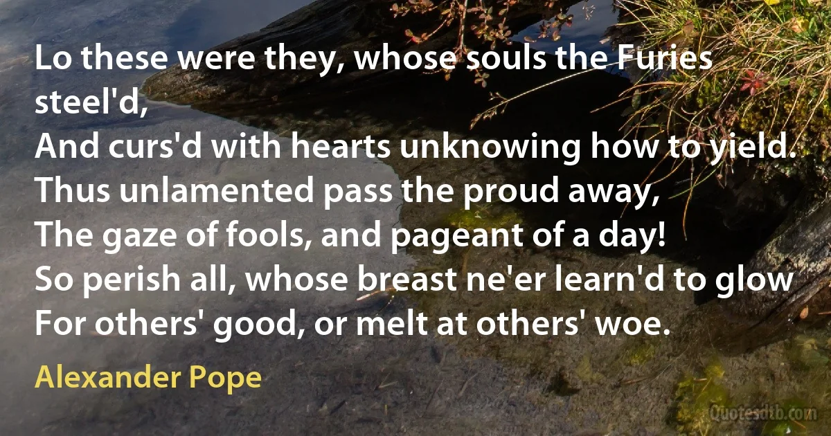 Lo these were they, whose souls the Furies steel'd,
And curs'd with hearts unknowing how to yield.
Thus unlamented pass the proud away,
The gaze of fools, and pageant of a day!
So perish all, whose breast ne'er learn'd to glow
For others' good, or melt at others' woe. (Alexander Pope)