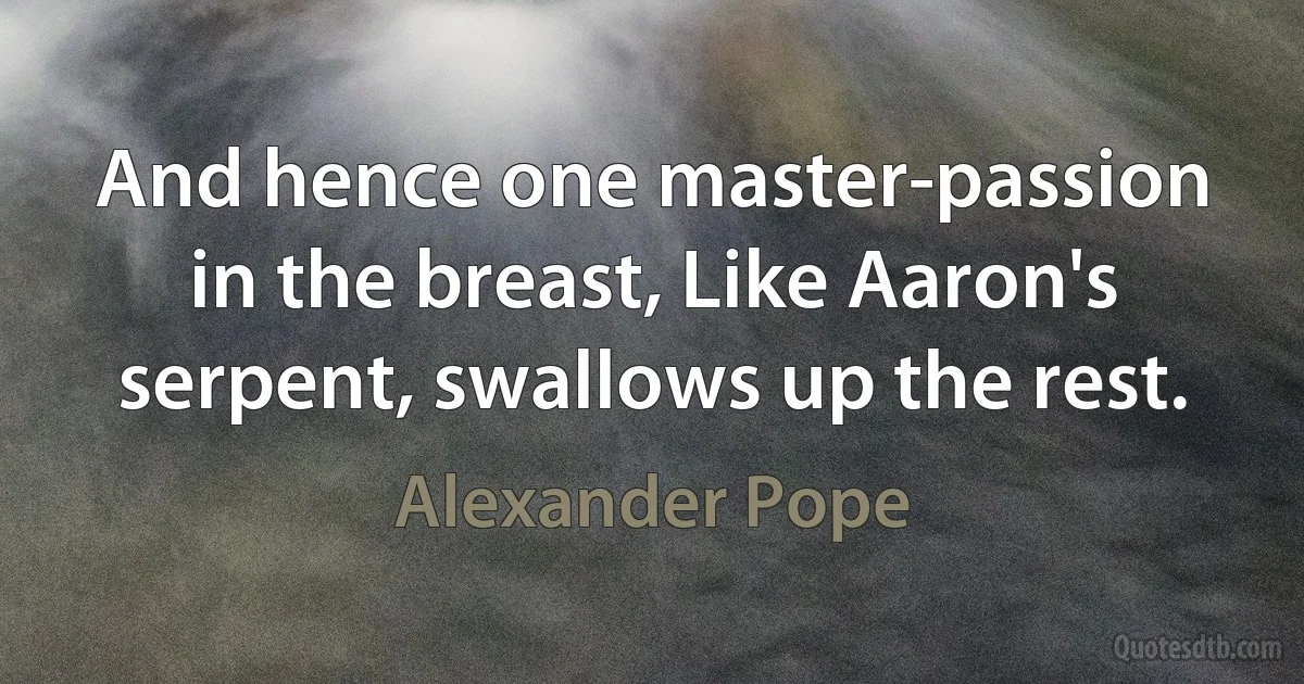 And hence one master-passion in the breast, Like Aaron's serpent, swallows up the rest. (Alexander Pope)