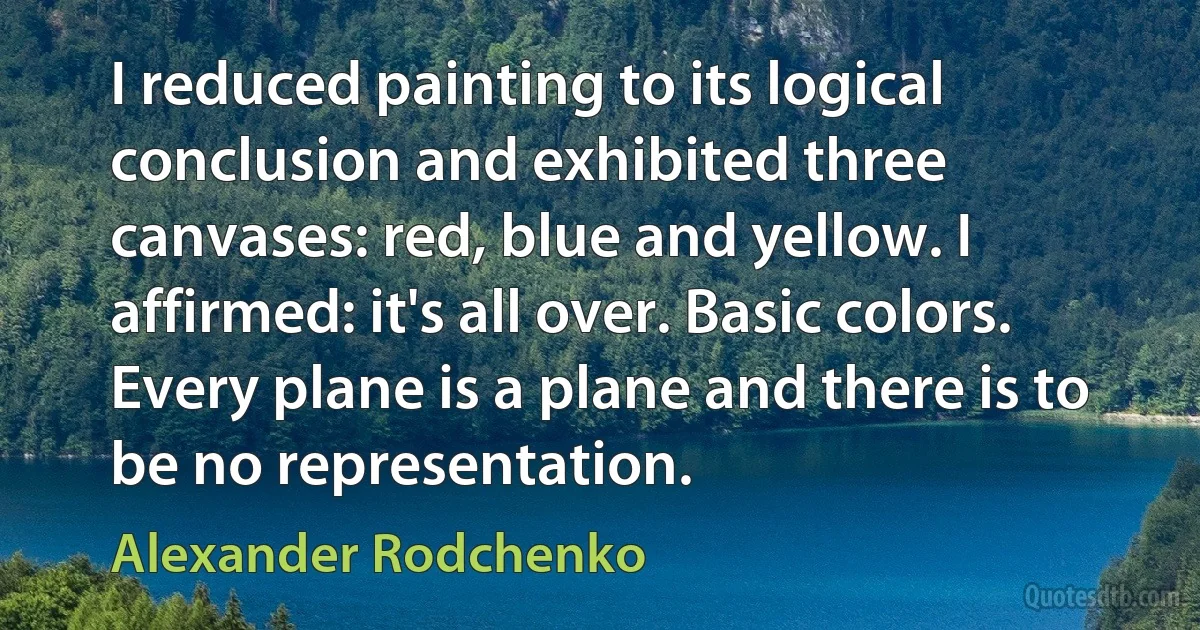 I reduced painting to its logical conclusion and exhibited three canvases: red, blue and yellow. I affirmed: it's all over. Basic colors. Every plane is a plane and there is to be no representation. (Alexander Rodchenko)