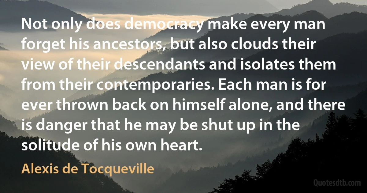 Not only does democracy make every man forget his ancestors, but also clouds their view of their descendants and isolates them from their contemporaries. Each man is for ever thrown back on himself alone, and there is danger that he may be shut up in the solitude of his own heart. (Alexis de Tocqueville)