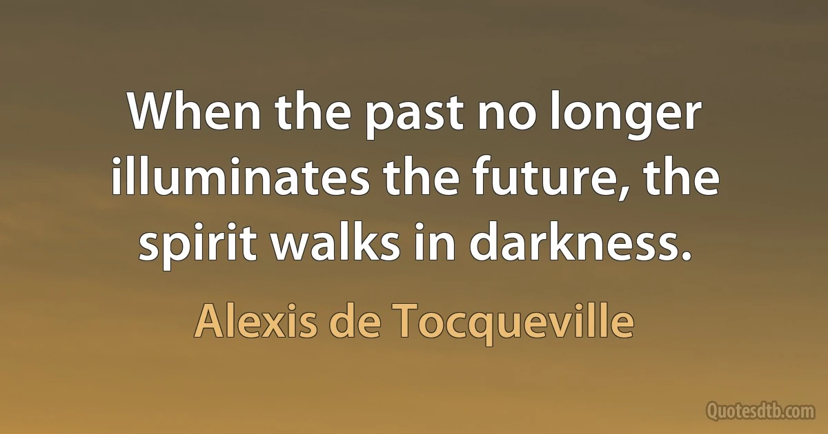 When the past no longer illuminates the future, the spirit walks in darkness. (Alexis de Tocqueville)