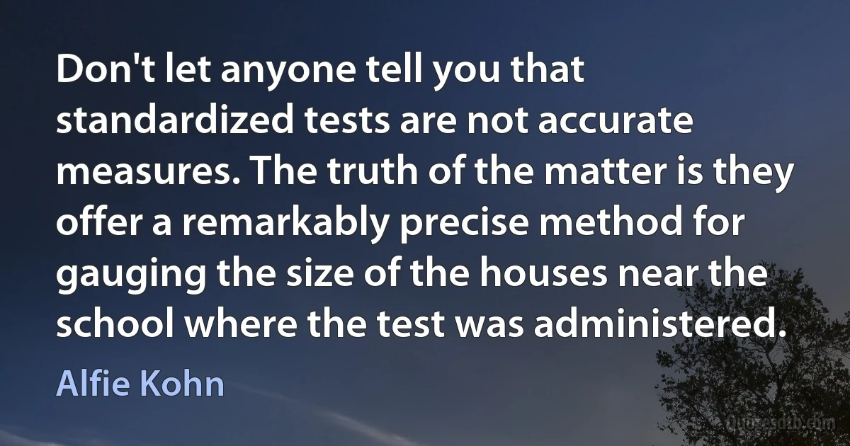 Don't let anyone tell you that standardized tests are not accurate measures. The truth of the matter is they offer a remarkably precise method for gauging the size of the houses near the school where the test was administered. (Alfie Kohn)