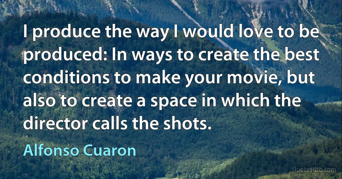 I produce the way I would love to be produced: In ways to create the best conditions to make your movie, but also to create a space in which the director calls the shots. (Alfonso Cuaron)