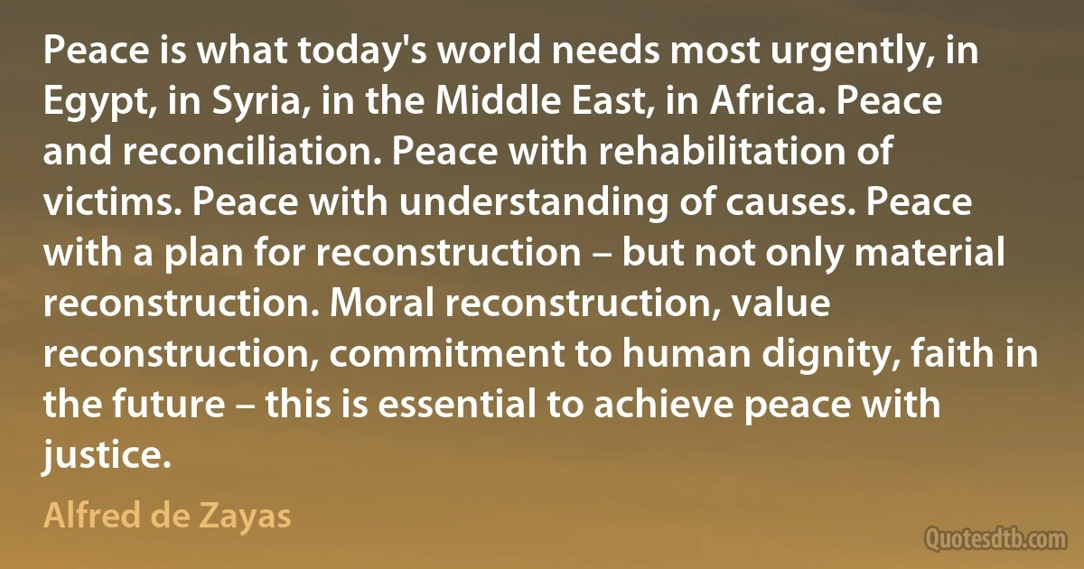 Peace is what today's world needs most urgently, in Egypt, in Syria, in the Middle East, in Africa. Peace and reconciliation. Peace with rehabilitation of victims. Peace with understanding of causes. Peace with a plan for reconstruction – but not only material reconstruction. Moral reconstruction, value reconstruction, commitment to human dignity, faith in the future – this is essential to achieve peace with justice. (Alfred de Zayas)