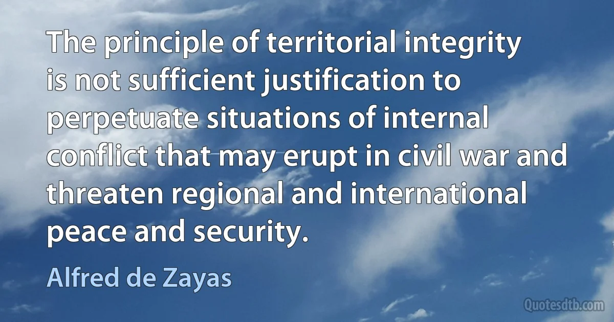 The principle of territorial integrity is not sufficient justification to perpetuate situations of internal conflict that may erupt in civil war and threaten regional and international peace and security. (Alfred de Zayas)