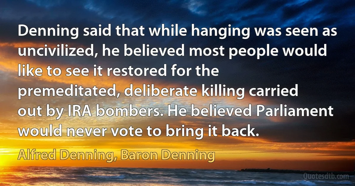 Denning said that while hanging was seen as uncivilized, he believed most people would like to see it restored for the premeditated, deliberate killing carried out by IRA bombers. He believed Parliament would never vote to bring it back. (Alfred Denning, Baron Denning)