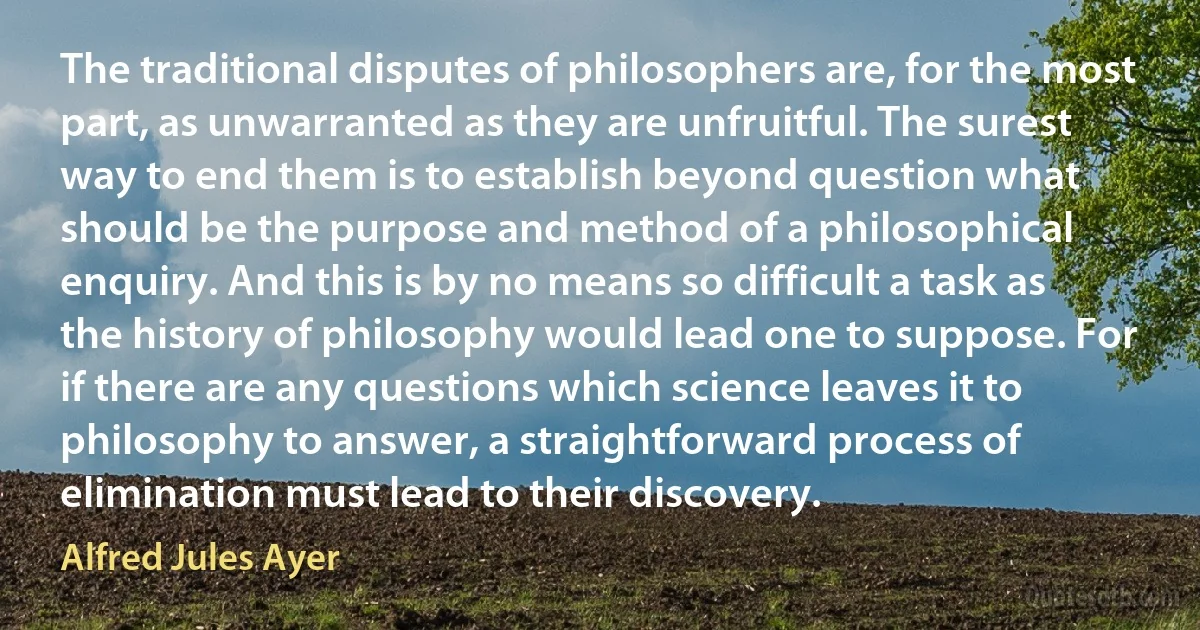 The traditional disputes of philosophers are, for the most part, as unwarranted as they are unfruitful. The surest way to end them is to establish beyond question what should be the purpose and method of a philosophical enquiry. And this is by no means so difficult a task as the history of philosophy would lead one to suppose. For if there are any questions which science leaves it to philosophy to answer, a straightforward process of elimination must lead to their discovery. (Alfred Jules Ayer)