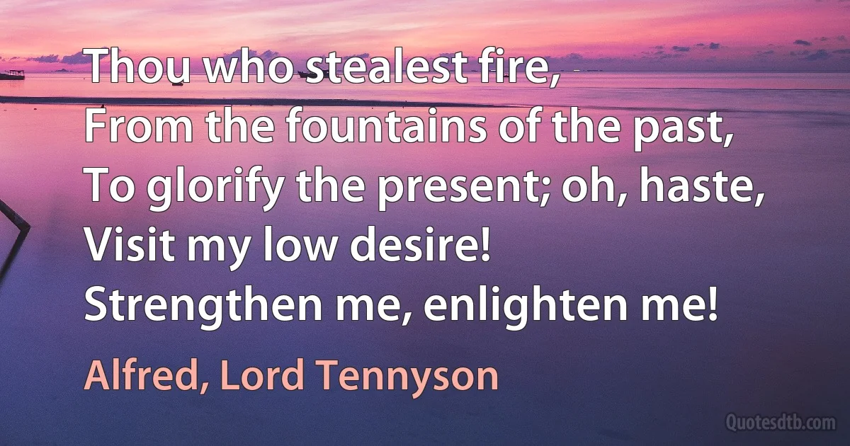 Thou who stealest fire,
From the fountains of the past,
To glorify the present; oh, haste,
Visit my low desire!
Strengthen me, enlighten me! (Alfred, Lord Tennyson)