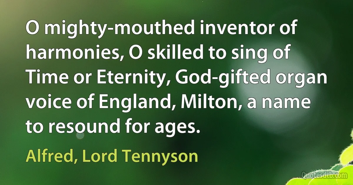 O mighty-mouthed inventor of harmonies, O skilled to sing of Time or Eternity, God-gifted organ voice of England, Milton, a name to resound for ages. (Alfred, Lord Tennyson)