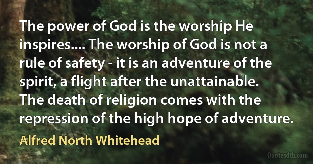 The power of God is the worship He inspires.... The worship of God is not a rule of safety - it is an adventure of the spirit, a flight after the unattainable. The death of religion comes with the repression of the high hope of adventure. (Alfred North Whitehead)