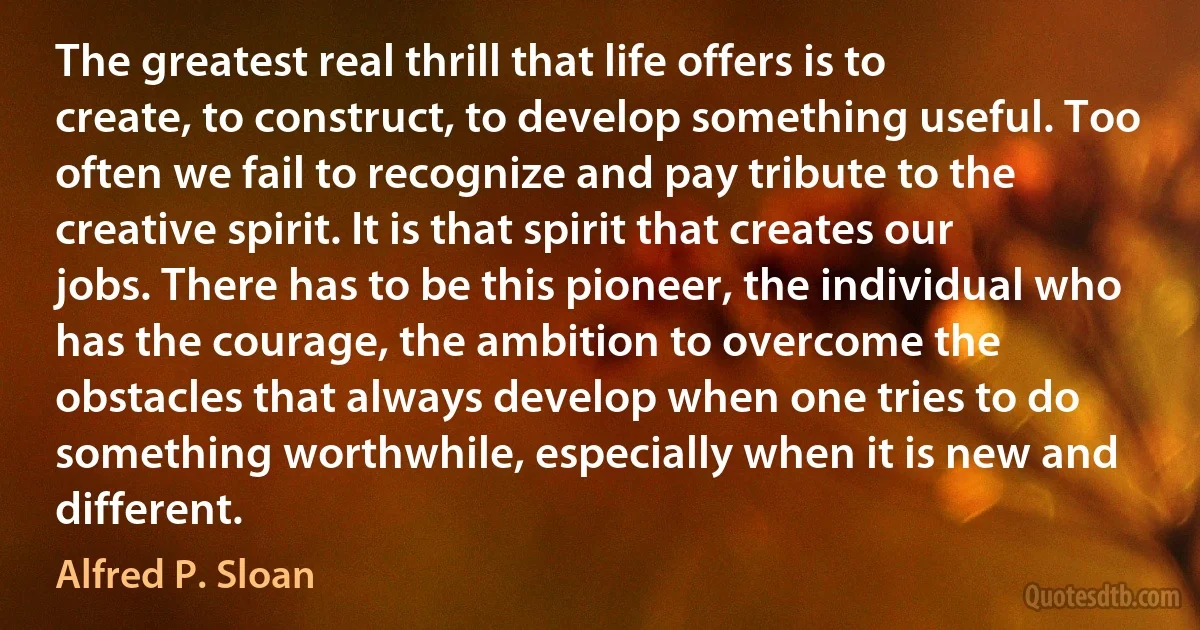 The greatest real thrill that life offers is to create, to construct, to develop something useful. Too often we fail to recognize and pay tribute to the creative spirit. It is that spirit that creates our jobs. There has to be this pioneer, the individual who has the courage, the ambition to overcome the obstacles that always develop when one tries to do something worthwhile, especially when it is new and different. (Alfred P. Sloan)