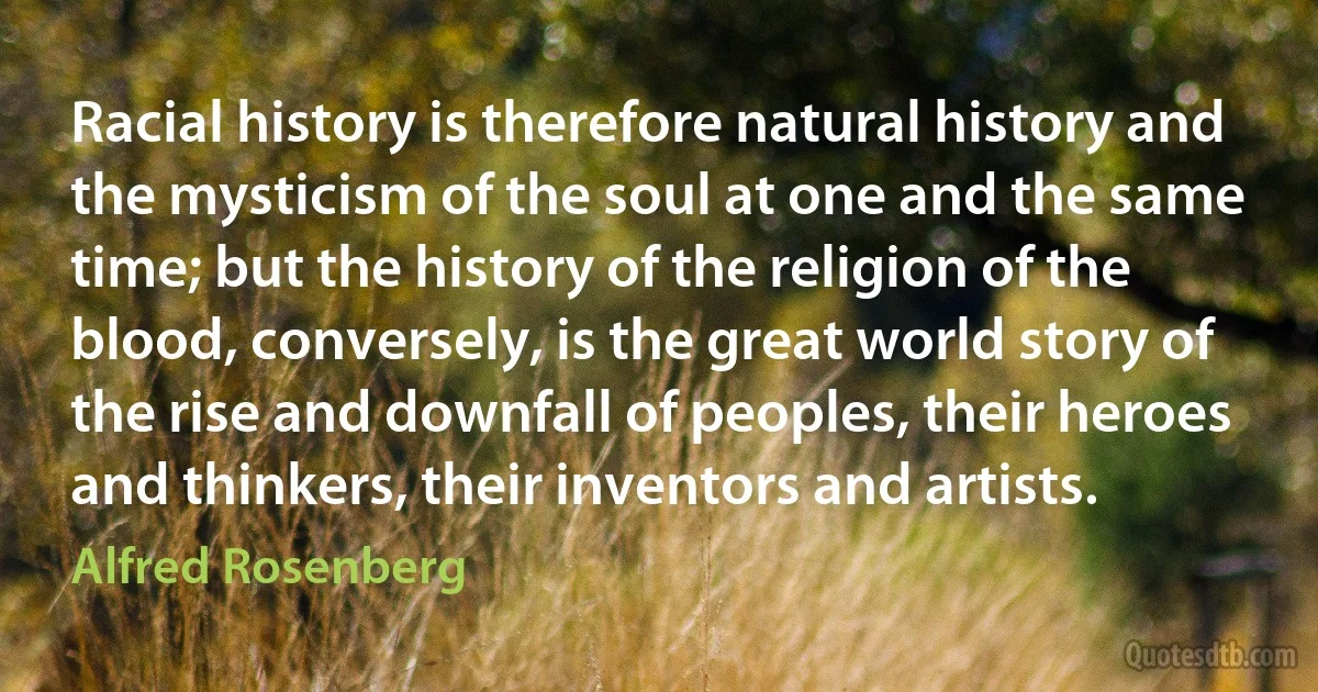 Racial history is therefore natural history and the mysticism of the soul at one and the same time; but the history of the religion of the blood, conversely, is the great world story of the rise and downfall of peoples, their heroes and thinkers, their inventors and artists. (Alfred Rosenberg)