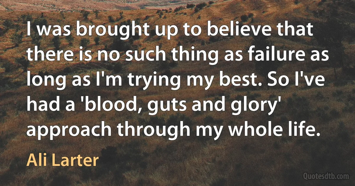 I was brought up to believe that there is no such thing as failure as long as I'm trying my best. So I've had a 'blood, guts and glory' approach through my whole life. (Ali Larter)