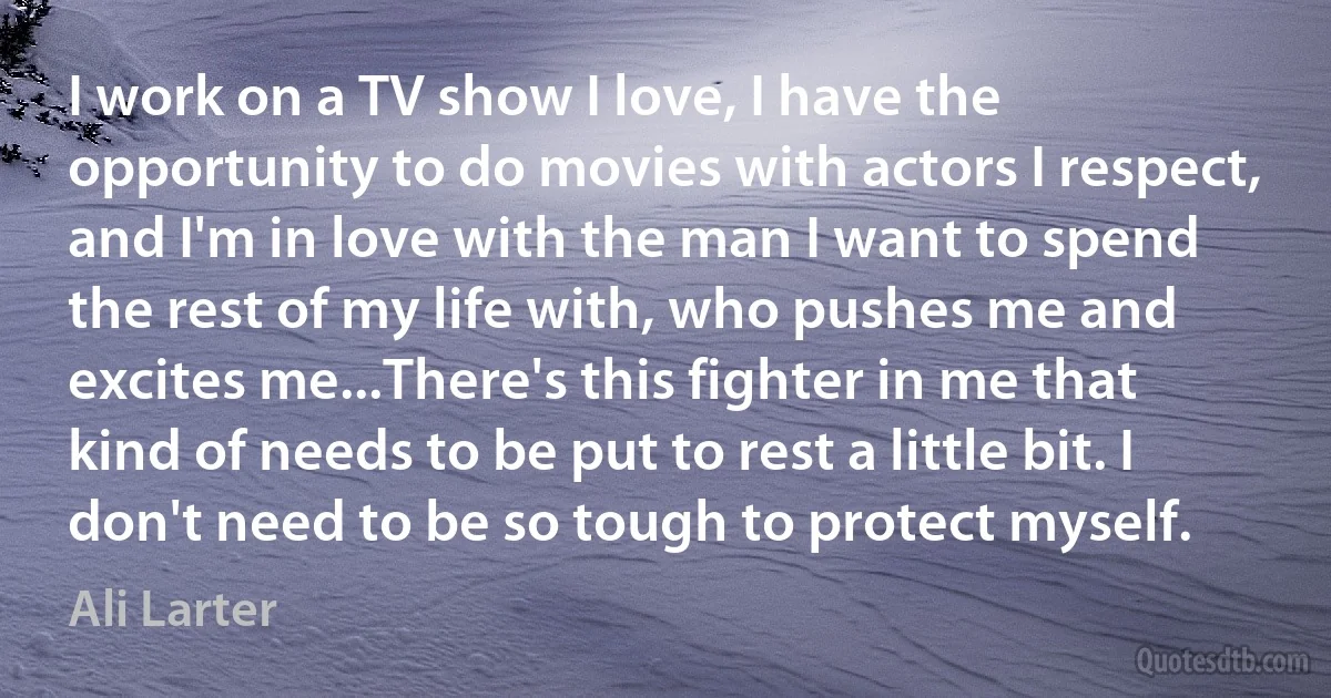 I work on a TV show I love, I have the opportunity to do movies with actors I respect, and I'm in love with the man I want to spend the rest of my life with, who pushes me and excites me...There's this fighter in me that kind of needs to be put to rest a little bit. I don't need to be so tough to protect myself. (Ali Larter)