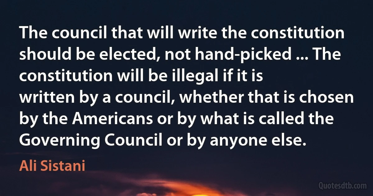 The council that will write the constitution should be elected, not hand-picked ... The constitution will be illegal if it is written by a council, whether that is chosen by the Americans or by what is called the Governing Council or by anyone else. (Ali Sistani)