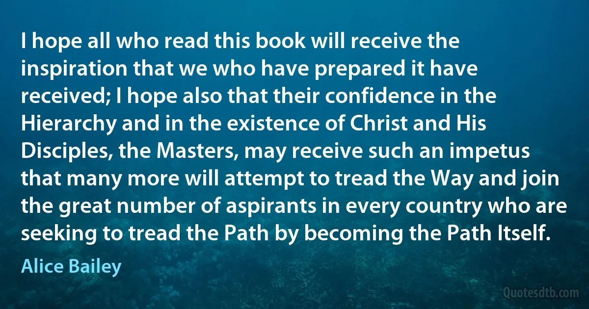 I hope all who read this book will receive the inspiration that we who have prepared it have received; I hope also that their confidence in the Hierarchy and in the existence of Christ and His Disciples, the Masters, may receive such an impetus that many more will attempt to tread the Way and join the great number of aspirants in every country who are seeking to tread the Path by becoming the Path Itself. (Alice Bailey)