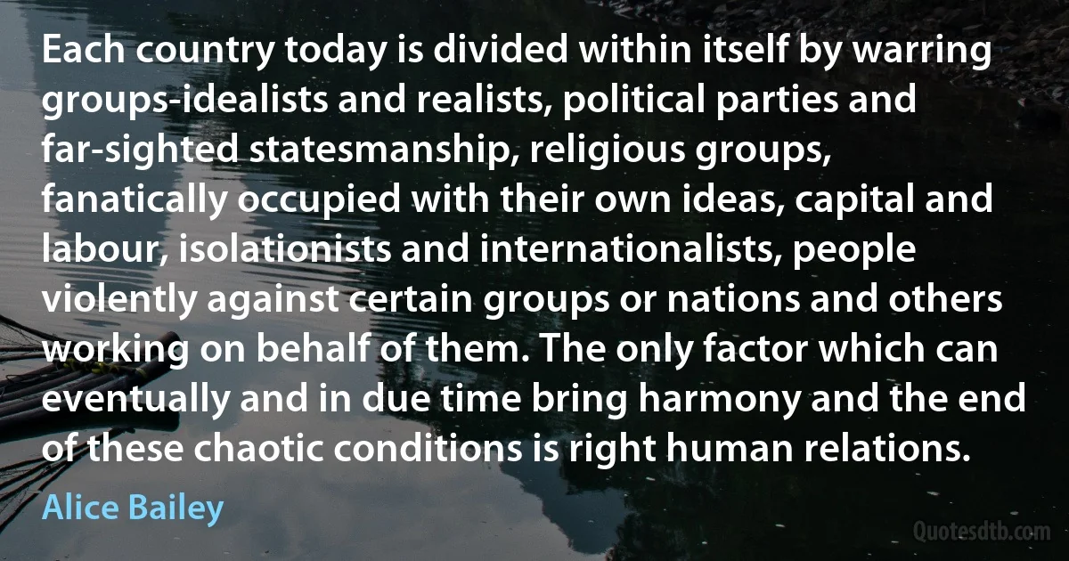 Each country today is divided within itself by warring groups-idealists and realists, political parties and far-sighted statesmanship, religious groups, fanatically occupied with their own ideas, capital and labour, isolationists and internationalists, people violently against certain groups or nations and others working on behalf of them. The only factor which can eventually and in due time bring harmony and the end of these chaotic conditions is right human relations. (Alice Bailey)