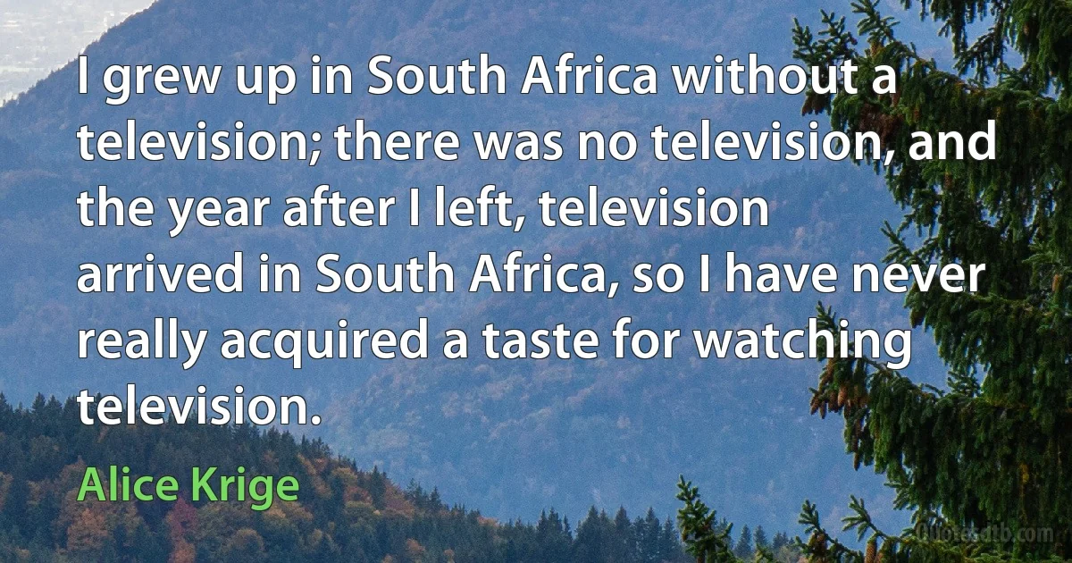 I grew up in South Africa without a television; there was no television, and the year after I left, television arrived in South Africa, so I have never really acquired a taste for watching television. (Alice Krige)