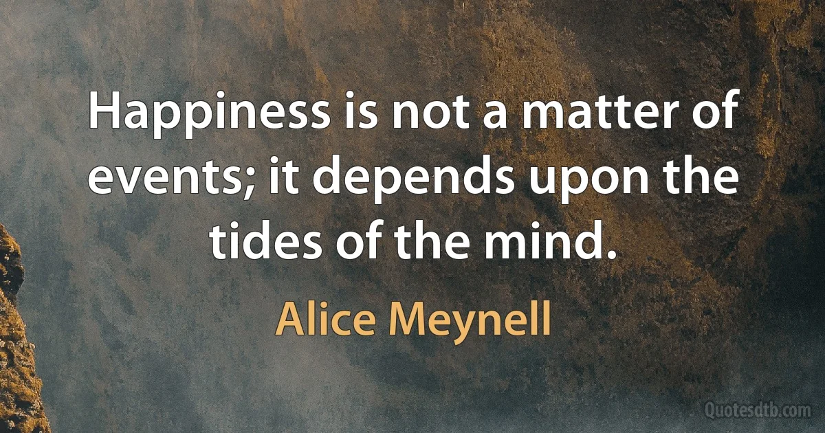 Happiness is not a matter of events; it depends upon the tides of the mind. (Alice Meynell)