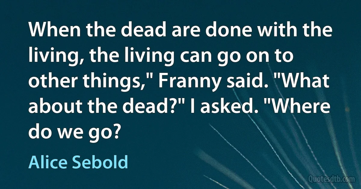 When the dead are done with the living, the living can go on to other things," Franny said. "What about the dead?" I asked. "Where do we go? (Alice Sebold)