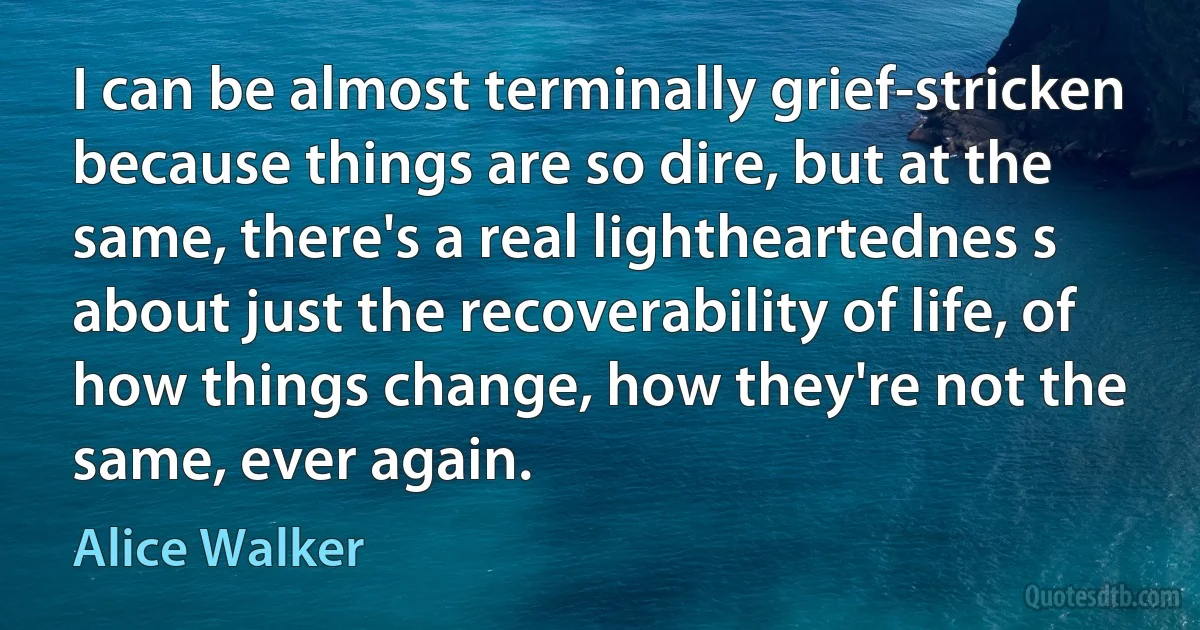 I can be almost terminally grief-stricken because things are so dire, but at the same, there's a real lightheartednes s about just the recoverability of life, of how things change, how they're not the same, ever again. (Alice Walker)