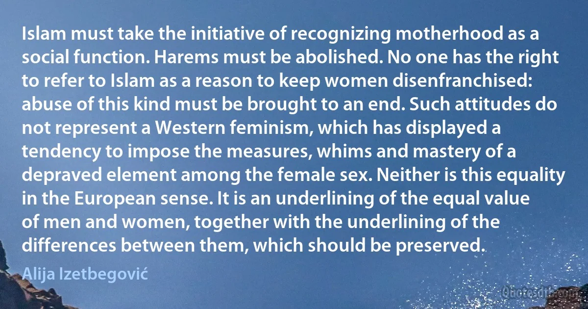 Islam must take the initiative of recognizing motherhood as a social function. Harems must be abolished. No one has the right to refer to Islam as a reason to keep women disenfranchised: abuse of this kind must be brought to an end. Such attitudes do not represent a Western feminism, which has displayed a tendency to impose the measures, whims and mastery of a depraved element among the female sex. Neither is this equality in the European sense. It is an underlining of the equal value of men and women, together with the underlining of the differences between them, which should be preserved. (Alija Izetbegović)