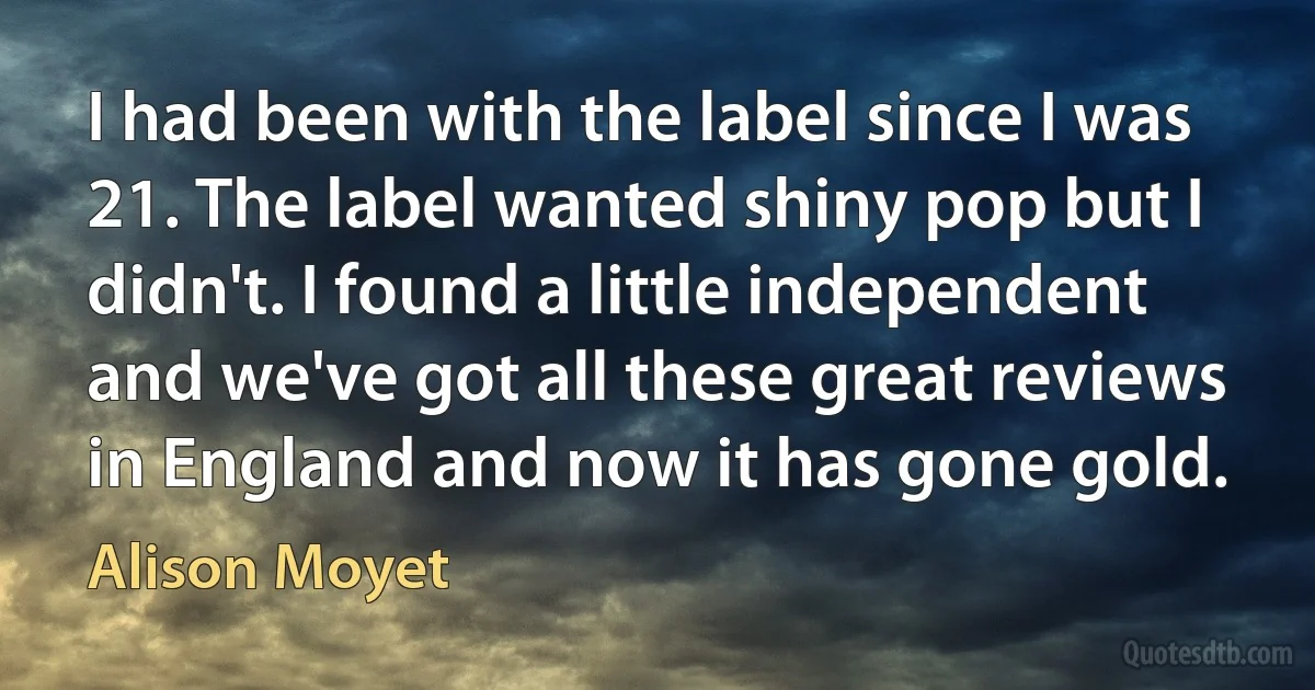 I had been with the label since I was 21. The label wanted shiny pop but I didn't. I found a little independent and we've got all these great reviews in England and now it has gone gold. (Alison Moyet)