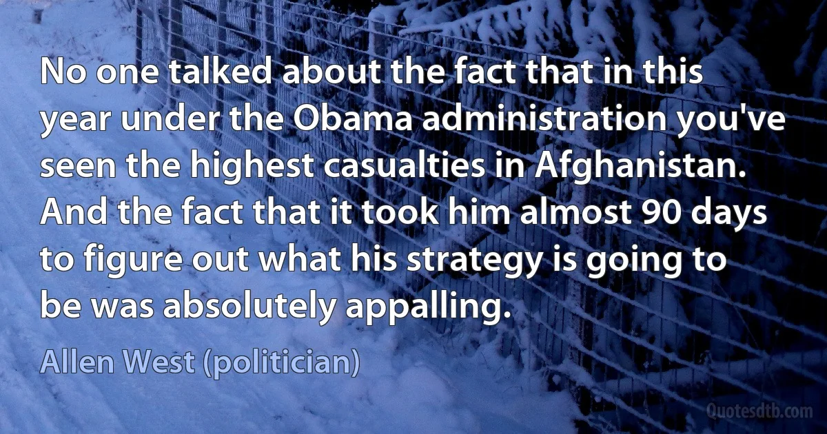 No one talked about the fact that in this year under the Obama administration you've seen the highest casualties in Afghanistan. And the fact that it took him almost 90 days to figure out what his strategy is going to be was absolutely appalling. (Allen West (politician))