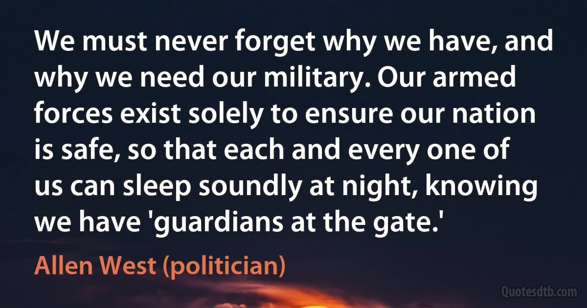 We must never forget why we have, and why we need our military. Our armed forces exist solely to ensure our nation is safe, so that each and every one of us can sleep soundly at night, knowing we have 'guardians at the gate.' (Allen West (politician))