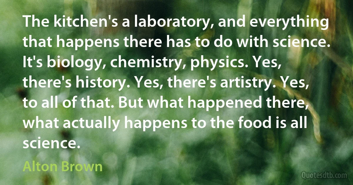 The kitchen's a laboratory, and everything that happens there has to do with science. It's biology, chemistry, physics. Yes, there's history. Yes, there's artistry. Yes, to all of that. But what happened there, what actually happens to the food is all science. (Alton Brown)