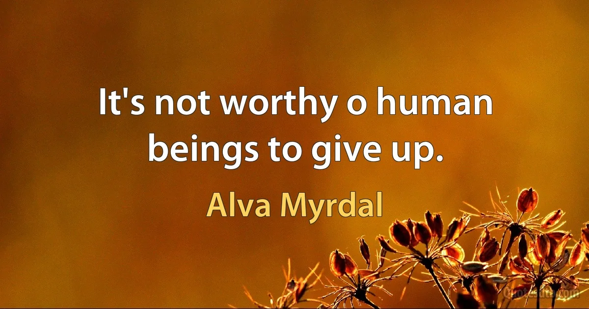 It's not worthy o human beings to give up. (Alva Myrdal)