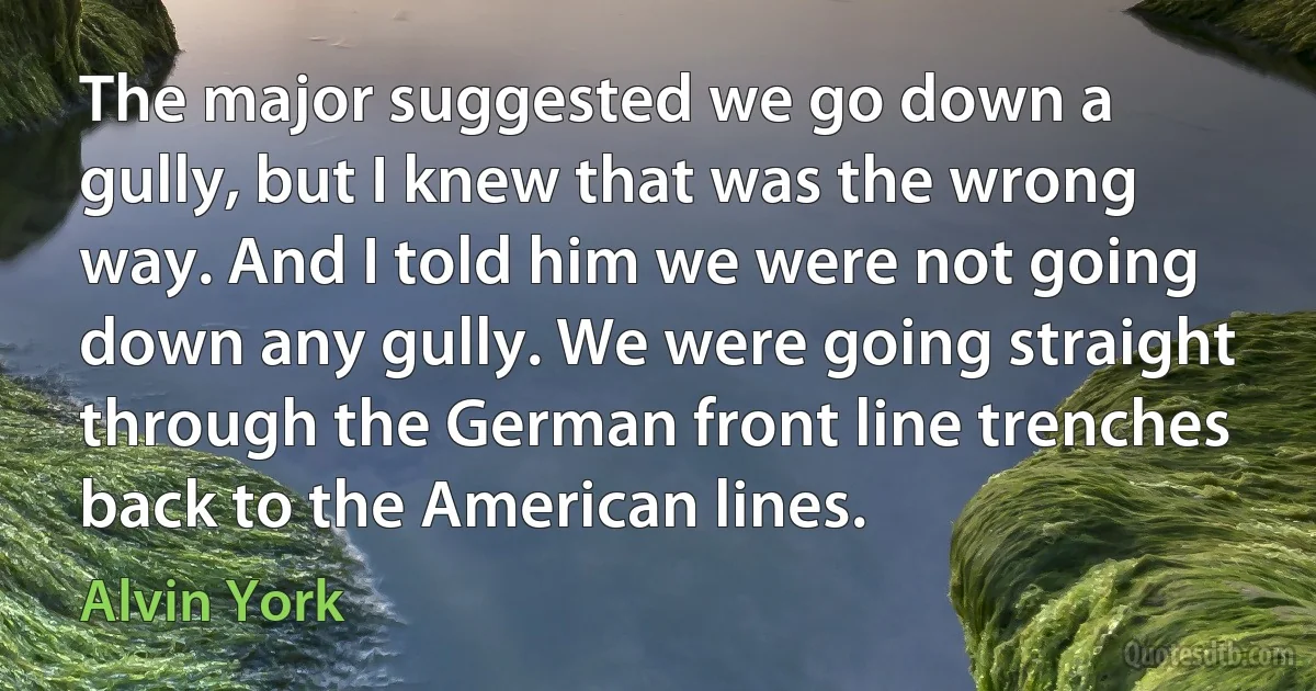 The major suggested we go down a gully, but I knew that was the wrong way. And I told him we were not going down any gully. We were going straight through the German front line trenches back to the American lines. (Alvin York)