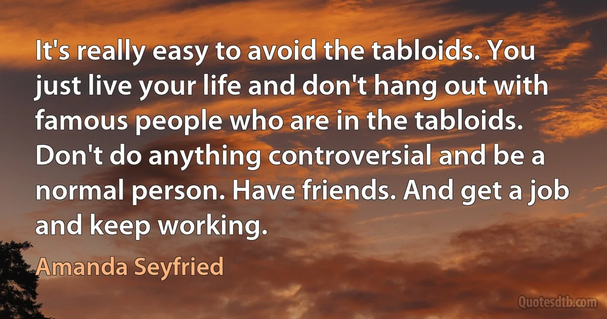 It's really easy to avoid the tabloids. You just live your life and don't hang out with famous people who are in the tabloids. Don't do anything controversial and be a normal person. Have friends. And get a job and keep working. (Amanda Seyfried)