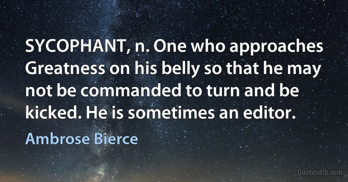 SYCOPHANT, n. One who approaches Greatness on his belly so that he may not be commanded to turn and be kicked. He is sometimes an editor. (Ambrose Bierce)