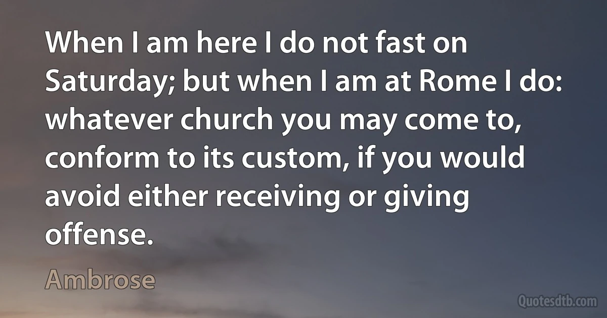 When I am here I do not fast on Saturday; but when I am at Rome I do: whatever church you may come to, conform to its custom, if you would avoid either receiving or giving offense. (Ambrose)