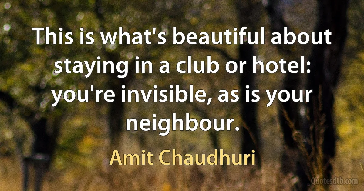 This is what's beautiful about staying in a club or hotel: you're invisible, as is your neighbour. (Amit Chaudhuri)