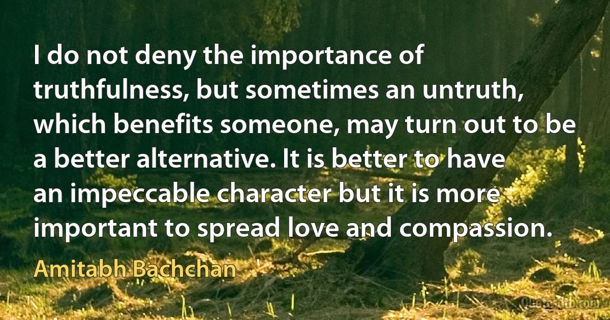 I do not deny the importance of truthfulness, but sometimes an untruth, which benefits someone, may turn out to be a better alternative. It is better to have an impeccable character but it is more important to spread love and compassion. (Amitabh Bachchan)