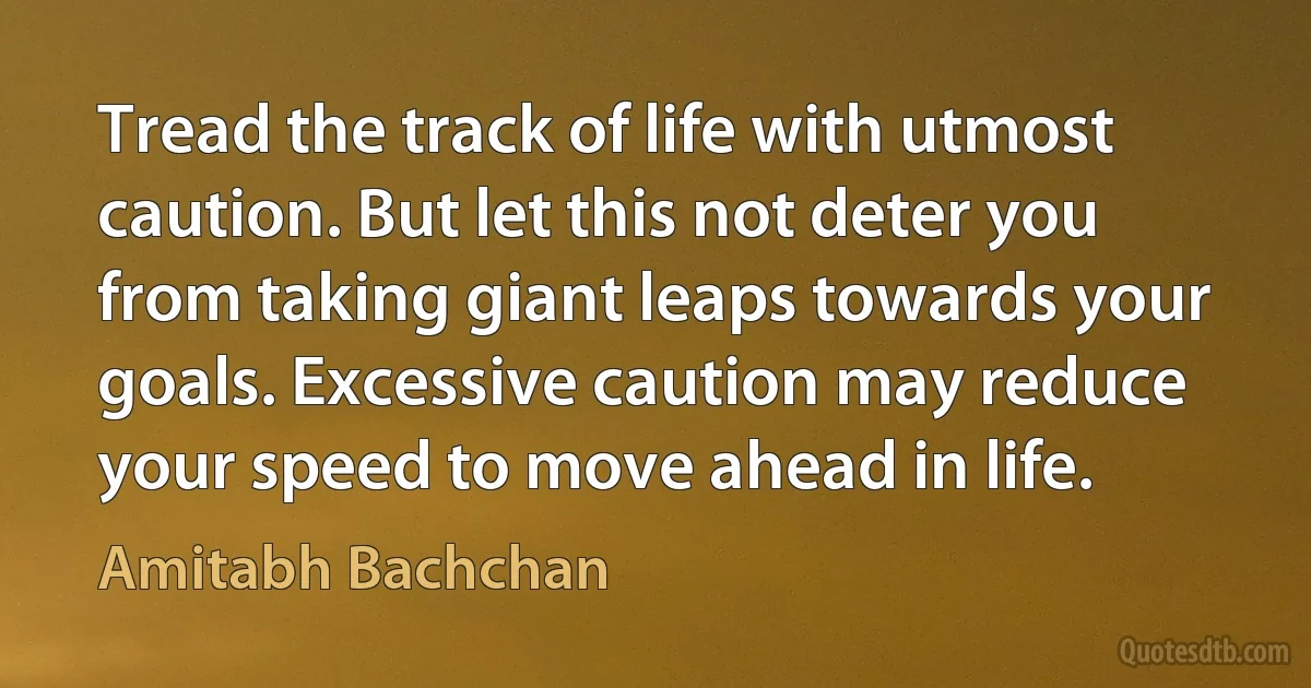 Tread the track of life with utmost caution. But let this not deter you from taking giant leaps towards your goals. Excessive caution may reduce your speed to move ahead in life. (Amitabh Bachchan)