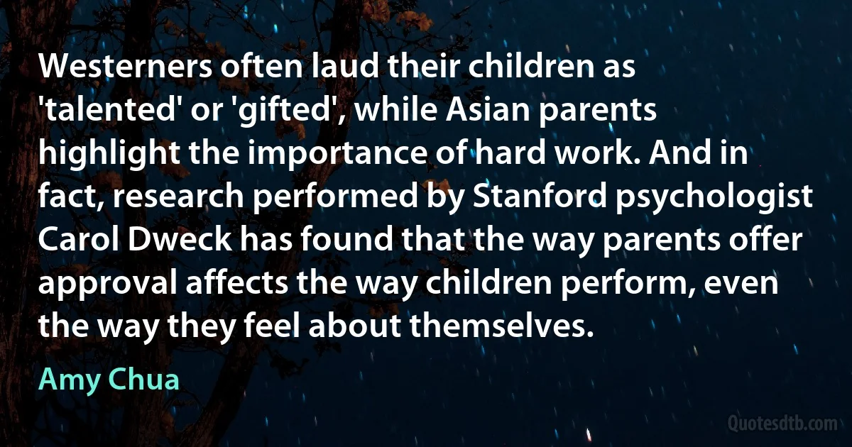 Westerners often laud their children as 'talented' or 'gifted', while Asian parents highlight the importance of hard work. And in fact, research performed by Stanford psychologist Carol Dweck has found that the way parents offer approval affects the way children perform, even the way they feel about themselves. (Amy Chua)