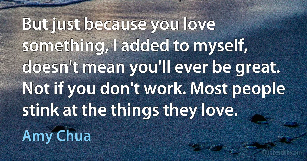 But just because you love something, I added to myself, doesn't mean you'll ever be great. Not if you don't work. Most people stink at the things they love. (Amy Chua)